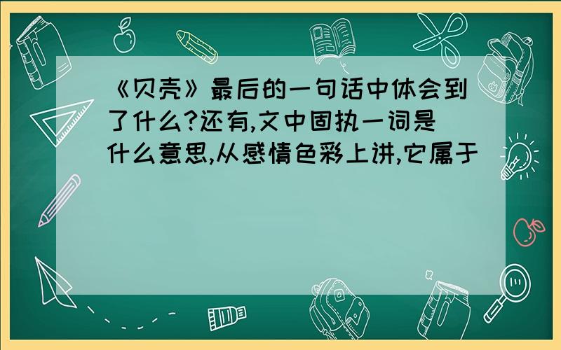 《贝壳》最后的一句话中体会到了什么?还有,文中固执一词是什么意思,从感情色彩上讲,它属于_______词?作者说“请让我也能留下一些令人珍惜、令人惊叹的东西吧.”作者想要留下___________