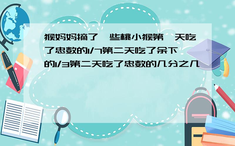 猴妈妈摘了一些桃小猴第一天吃了忠数的1/7第二天吃了余下的1/3第二天吃了忠数的几分之几