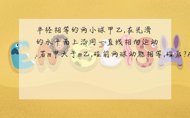 半径相等的两小球甲乙,在光滑的水平面上沿同一直线相向运动.若m甲大于m乙,碰前两球动能相等,碰后?A、甲球的速度为零而乙球的速度不为零B、乙球的速度为零而甲球的速度不为零C、两球的