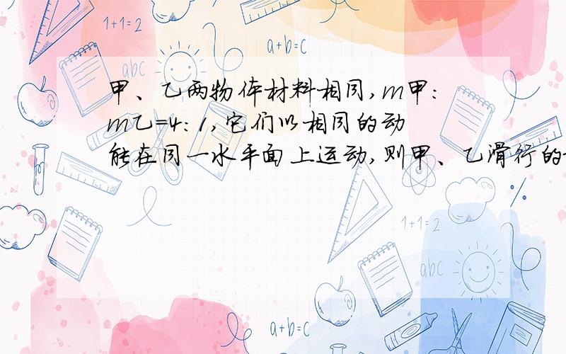 甲、乙两物体材料相同,m甲：m乙=4:1,它们以相同的动能在同一水平面上运动,则甲、乙滑行的最大距离之比A.1:4 B.1:2 C.2:1 D4:1时间难道是一样的?