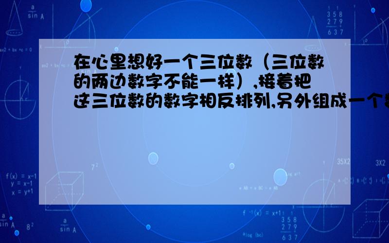 在心里想好一个三位数（三位数的两边数字不能一样）,接着把这三位数的数字相反排列,另外组成一个数.然后从大数减小数,得这两个数的差数.请你找出规律,想想为什么只要说出差数的各位