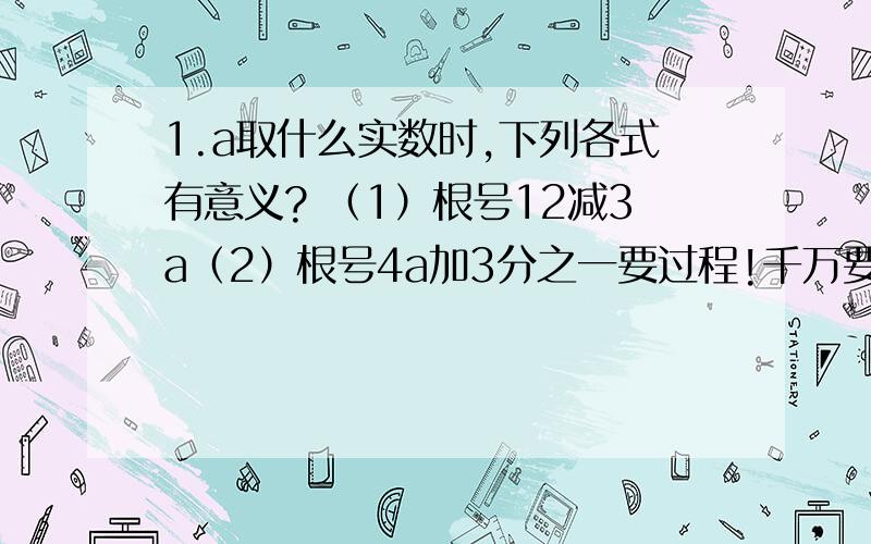 1.a取什么实数时,下列各式有意义? （1）根号12减3a（2）根号4a加3分之一要过程!千万要有过程!