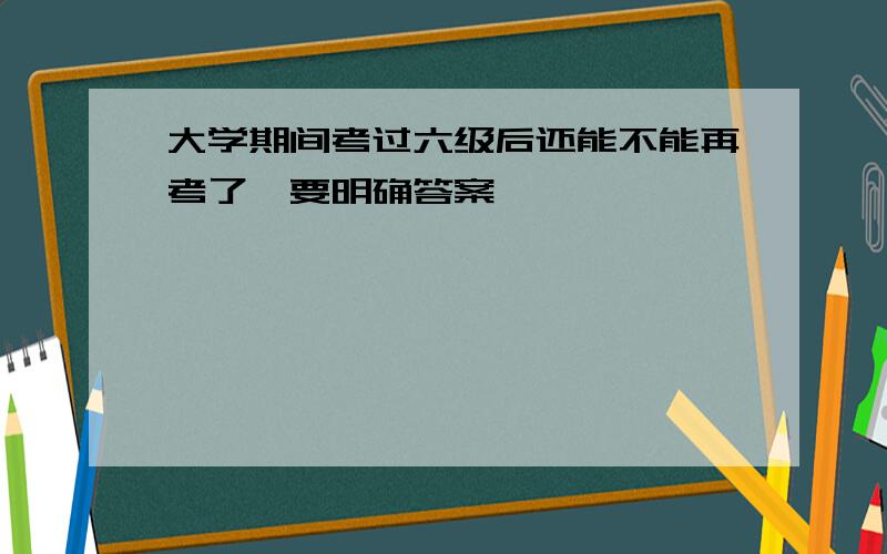 大学期间考过六级后还能不能再考了,要明确答案,