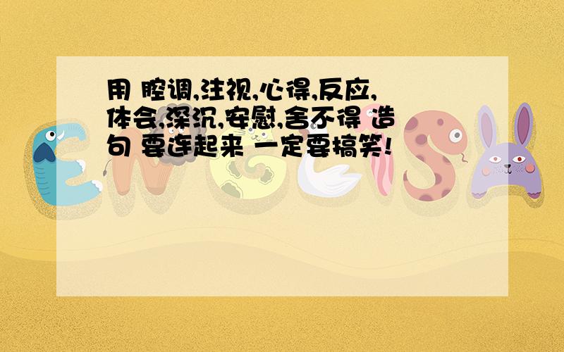 用 腔调,注视,心得,反应,体会,深沉,安慰,舍不得 造句 要连起来 一定要搞笑!