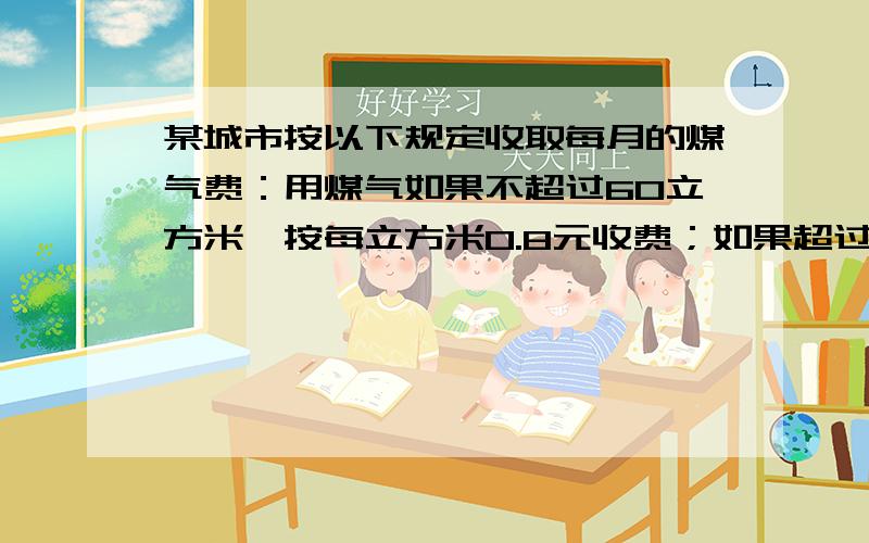 某城市按以下规定收取每月的煤气费：用煤气如果不超过60立方米,按每立方米0.8元收费；如果超过60立方米,某城市按以下规定收取每月的煤气费：用煤气量如果不超过60立方米,按每立方米0.8