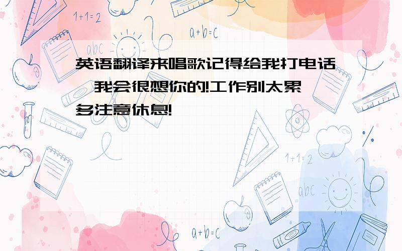 英语翻译来唱歌记得给我打电话,我会很想你的!工作别太累,多注意休息!