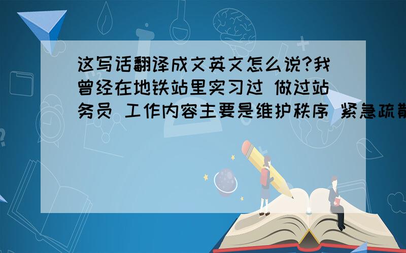 这写话翻译成文英文怎么说?我曾经在地铁站里实习过 做过站务员 工作内容主要是维护秩序 紧急疏散 帮助乘客解决问题 另外也曾被百事公司派遣到超市里面做理货员和销售员 进行一些促销