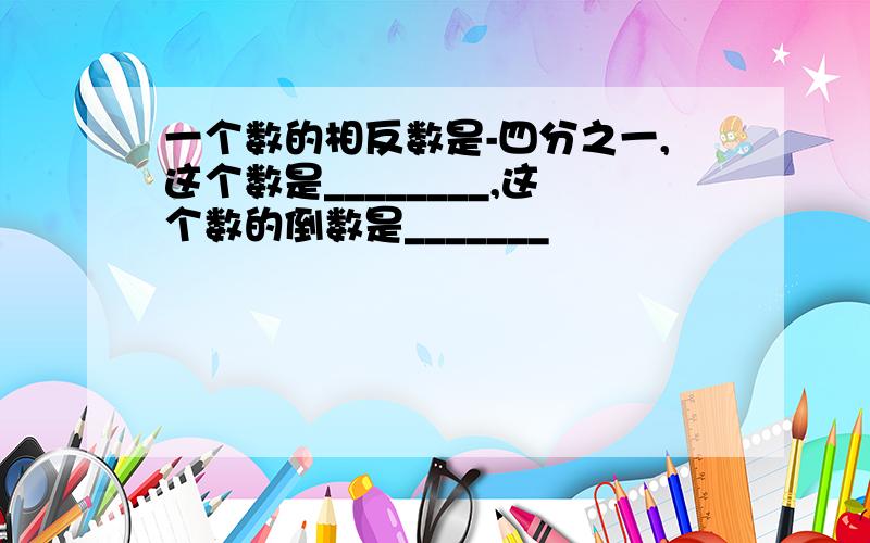 一个数的相反数是-四分之一,这个数是________,这个数的倒数是_______