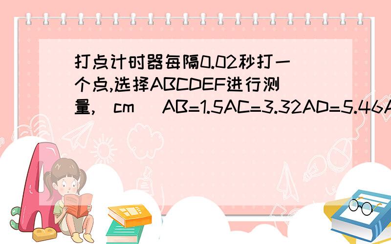 打点计时器每隔0.02秒打一个点,选择ABCDEF进行测量,（cm) AB=1.5AC=3.32AD=5.46AE=7.92AF=10.7