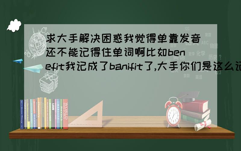 求大手解决困惑我觉得单靠发音还不能记得住单词啊比如benefit我记成了banifit了,大手你们是这么记的呢谢谢了