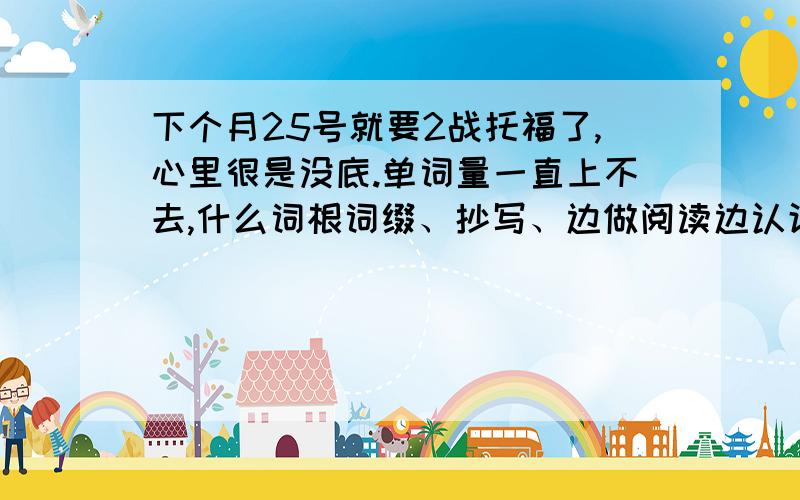 下个月25号就要2战托福了,心里很是没底.单词量一直上不去,什么词根词缀、抄写、边做阅读边认识单词……这些都没什么用啊,有没有什么办法让背单词有趣一点啊,提不起兴致……这次的考