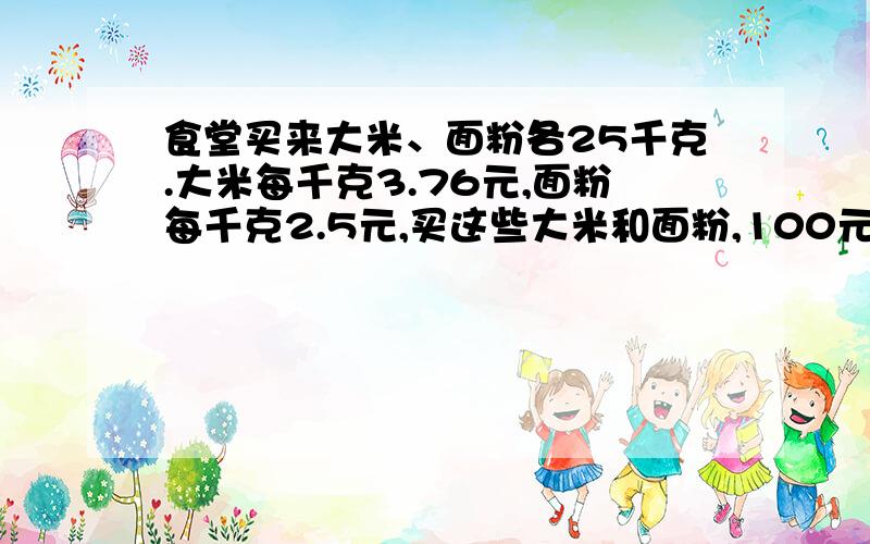 食堂买来大米、面粉各25千克.大米每千克3.76元,面粉每千克2.5元,买这些大米和面粉,100元够吗?拜托了⊙﹏⊙