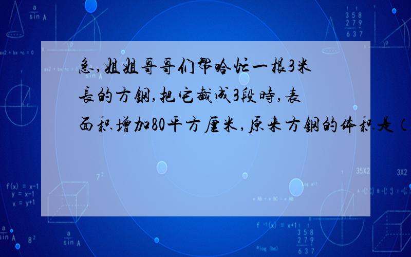 急,姐姐哥哥们帮哈忙一根3米长的方钢,把它截成3段时,表面积增加80平方厘米,原来方钢的体积是（ ）