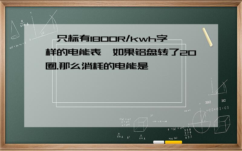 一只标有1800R/kwh字样的电能表,如果铝盘转了20圈.那么消耗的电能是