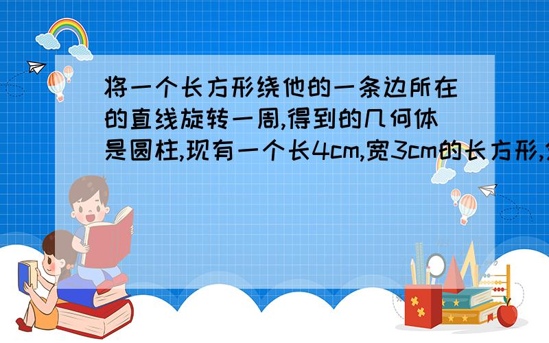 将一个长方形绕他的一条边所在的直线旋转一周,得到的几何体是圆柱,现有一个长4cm,宽3cm的长方形,分别绕它的长 宽所在的直线旋转一周,得到两个不同的圆柱,他们的体积分别是多少?