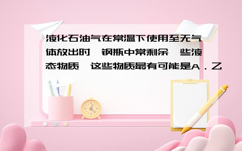 液化石油气在常温下使用至无气体放出时,钢瓶中常剩余一些液态物质,这些物质最有可能是A．乙烷、丙烷和丁烷 B．乙烷和丙烷 C．只有乙烷 D．戊烷和己烷