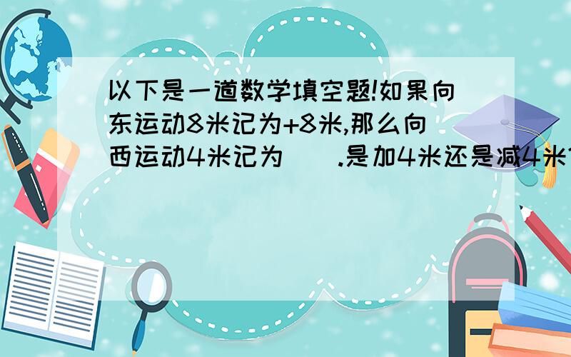 以下是一道数学填空题!如果向东运动8米记为+8米,那么向西运动4米记为（）.是加4米还是减4米?