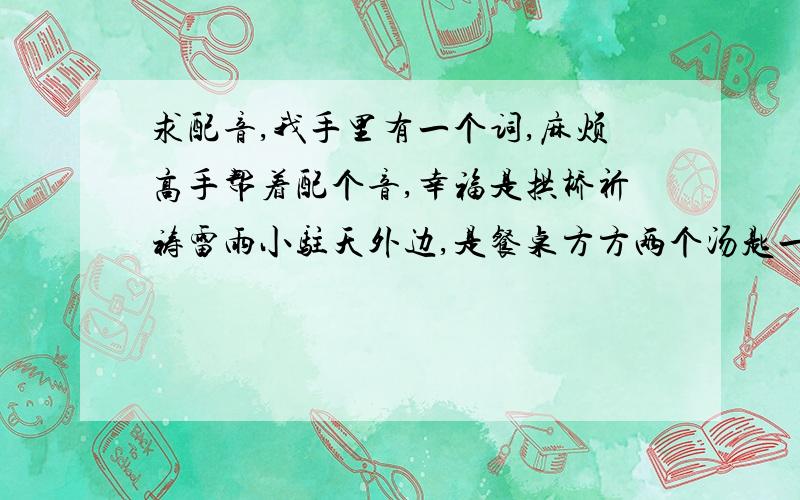 求配音,我手里有一个词,麻烦高手帮着配个音,幸福是拱桥祈祷雷雨小驻天外边,是餐桌方方两个汤匙一个碗,是漫漫路程铺陈浅浅的短暂,是相聚前平静背后羞涩的无言.幸福是雨落窗前激起的水