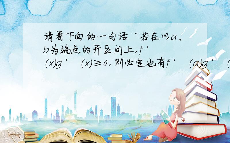 请看下面的一句话“若在以a、b为端点的开区间上,f ′ （x）g ′ （x）≥0,则必定也有f ′ （a）g ′ （a）≥0”我不太明白为什么f ′ （a）g ′ （a）≥0,ab不是开区间吗,题目说的是（a,b）内