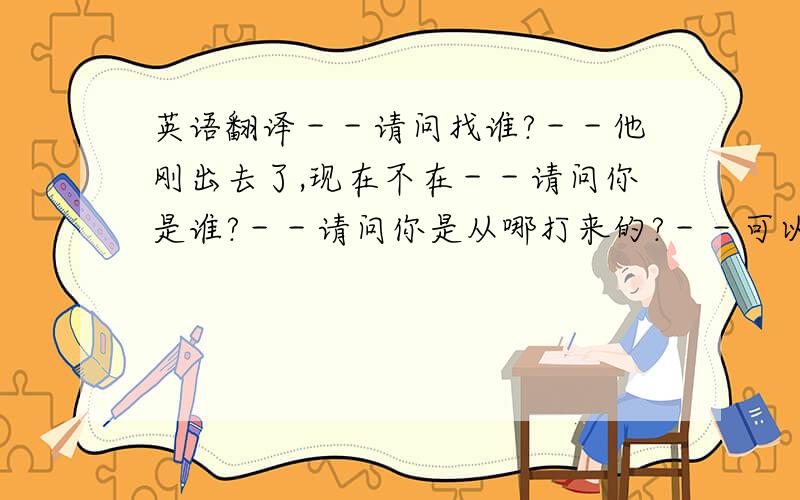 英语翻译－－请问找谁?－－他刚出去了,现在不在－－请问你是谁?－－请问你是从哪打来的?－－可以为你捎口信吗?－－他回来我告诉他你打过电话给他.