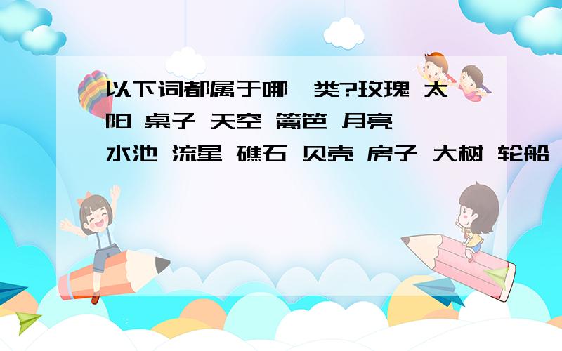 以下词都属于哪一类?玫瑰 太阳 桌子 天空 篱笆 月亮 水池 流星 礁石 贝壳 房子 大树 轮船 沙发 海洋 窗口 白云 章鱼 花园 椅子NO 是分属于哪一类如植物等