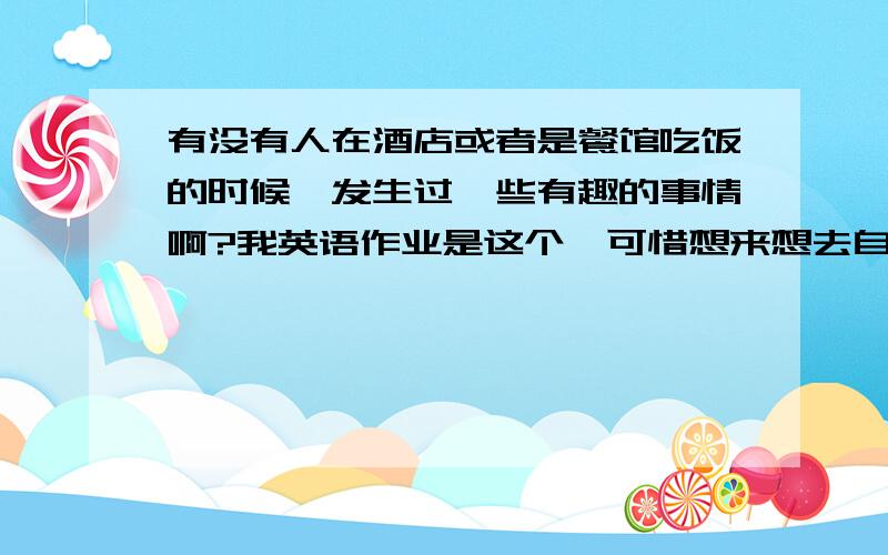 有没有人在酒店或者是餐馆吃饭的时候,发生过一些有趣的事情啊?我英语作业是这个,可惜想来想去自己都没素材,