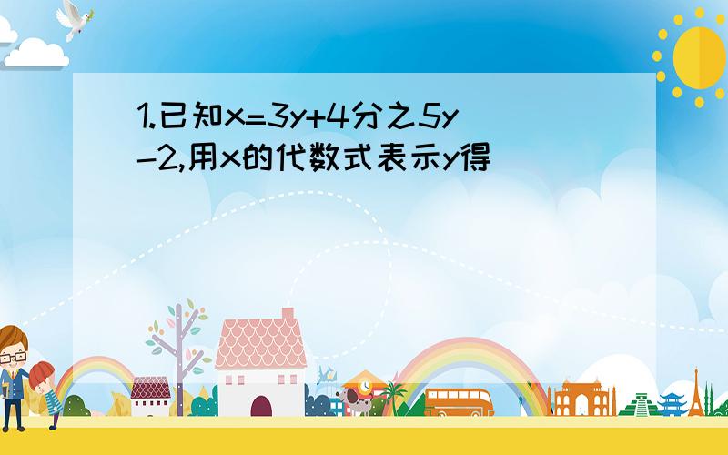 1.已知x=3y+4分之5y-2,用x的代数式表示y得