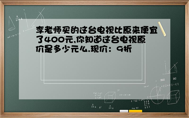 李老师买的这台电视比原来便宜了400元,你知道这台电视原价是多少元么.现价：9折