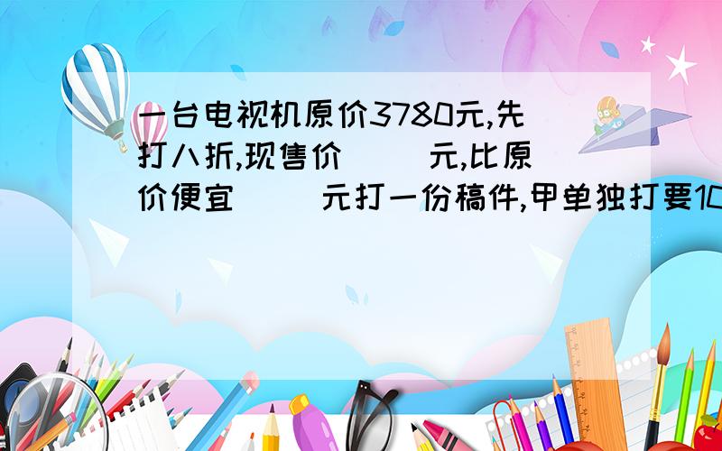 一台电视机原价3780元,先打八折,现售价( )元,比原价便宜( )元打一份稿件,甲单独打要10小时完成,乙单独打要8小时,甲,乙的工作效率的比是（