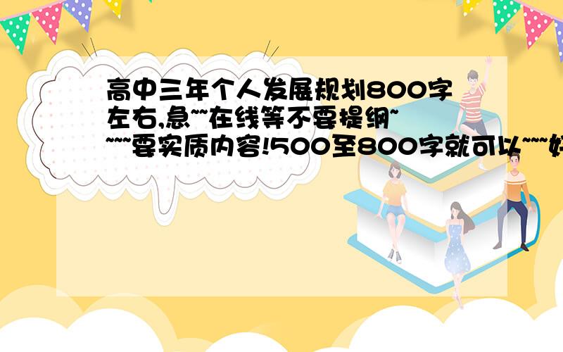 高中三年个人发展规划800字左右,急~~在线等不要提纲~~~~要实质内容!500至800字就可以~~~好的还会加分!跪求了~~~~~~~~~~~~~要以学生的身份来写!