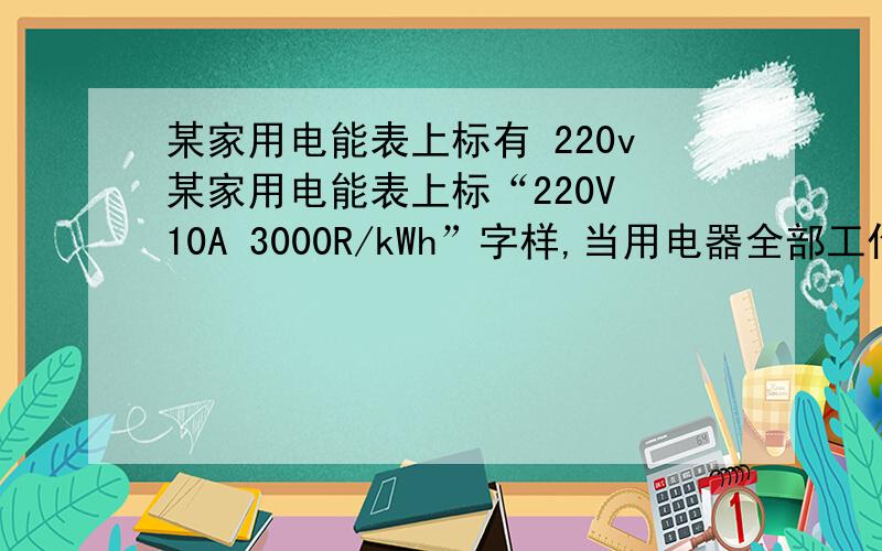 某家用电能表上标有 220v某家用电能表上标“220V 10A 3000R/kWh”字样,当用电器全部工作时,电能表1分钟转了45r,由此可估算出该家所以用电器的总功率为   W? 若该家所有用电器工作时的总电流不