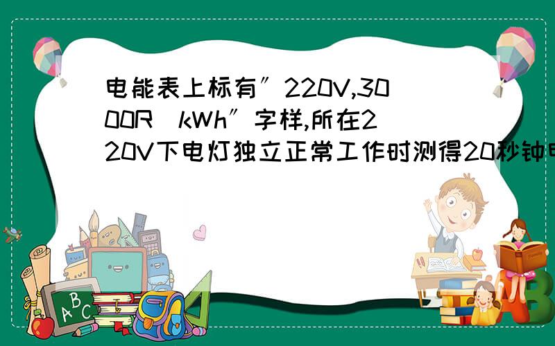 电能表上标有〞220V,3000R／kWh〞字样,所在220V下电灯独立正常工作时测得20秒钟电能表表盘刚好转了一圈,算额定功率.