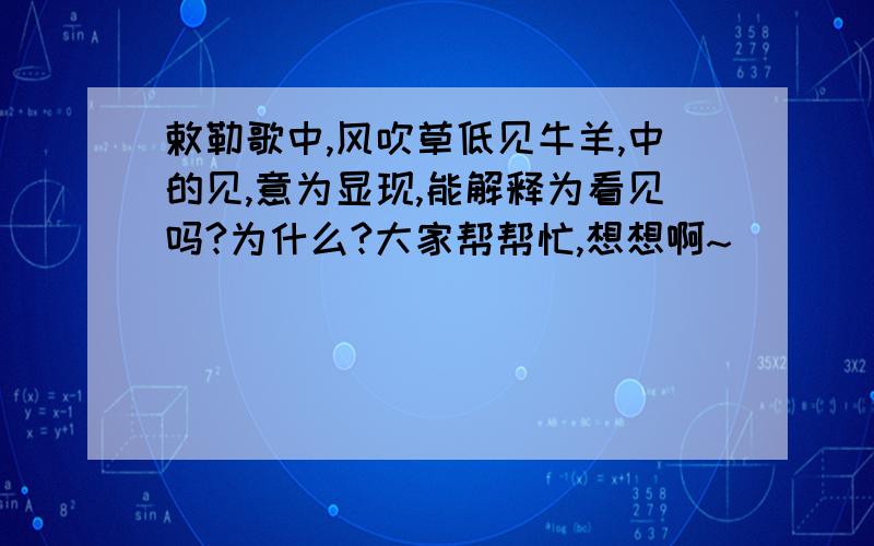 敕勒歌中,风吹草低见牛羊,中的见,意为显现,能解释为看见吗?为什么?大家帮帮忙,想想啊~