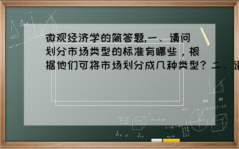 微观经济学的简答题,一、请问划分市场类型的标准有哪些，根据他们可将市场划分成几种类型？二、请结合举例说明为什么互补品和替代品交叉需求弹性分别小于0和大于0？三、请简述完全