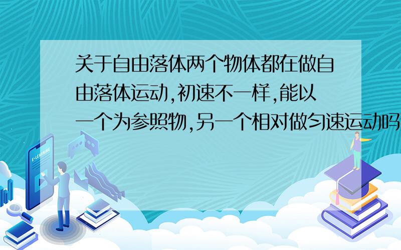 关于自由落体两个物体都在做自由落体运动,初速不一样,能以一个为参照物,另一个相对做匀速运动吗那什么情况下能看成呢.