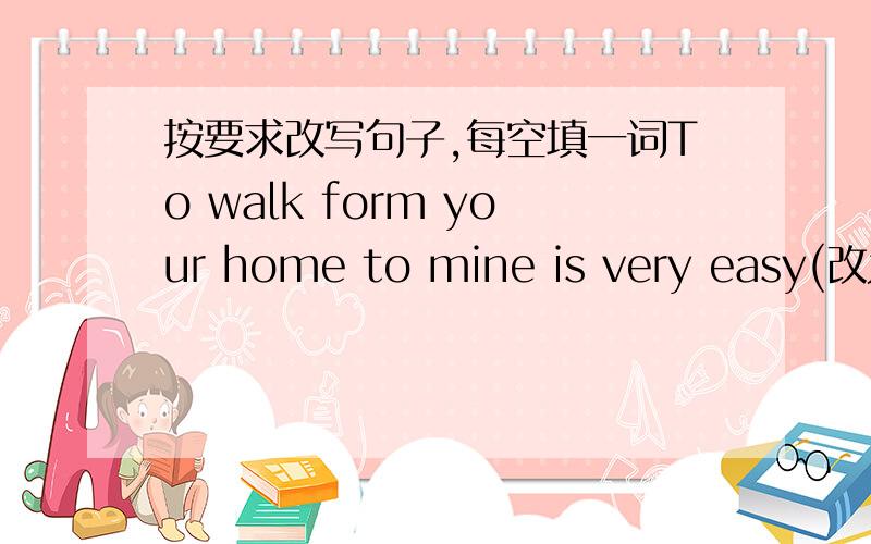 按要求改写句子,每空填一词To walk form your home to mine is very easy(改为同义句)____ ____ ____ ___walk from your home to mine.shall we go there bu bus 同义句____ ____ we ____ ___ __ there?what animal do you like best?（改为同