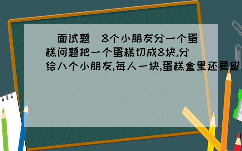 （面试题）8个小朋友分一个蛋糕问题把一个蛋糕切成8块,分给八个小朋友,每人一块,蛋糕盒里还要留一块!怎么分?