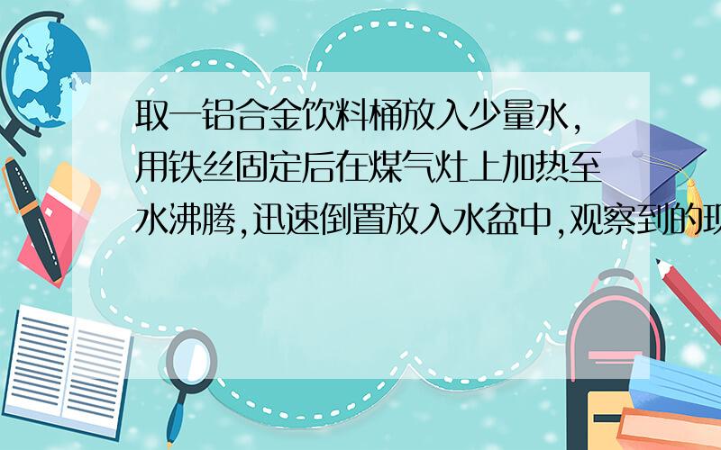 取一铝合金饮料桶放入少量水,用铁丝固定后在煤气灶上加热至水沸腾,迅速倒置放入水盆中,观察到的现象和结