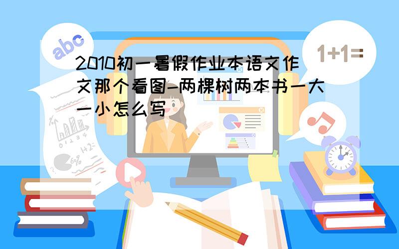 2010初一暑假作业本语文作文那个看图-两棵树两本书一大一小怎么写