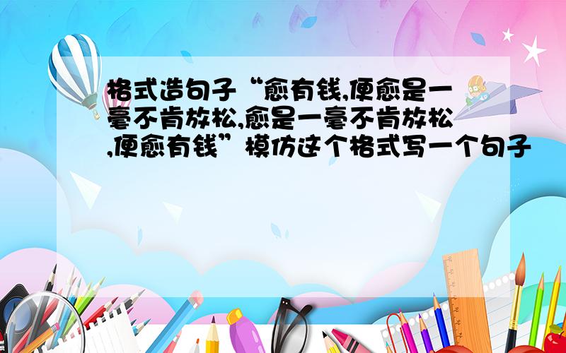 格式造句子“愈有钱,便愈是一毫不肯放松,愈是一毫不肯放松,便愈有钱”模仿这个格式写一个句子