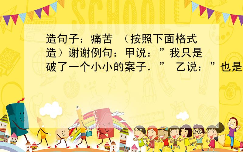 造句子：痛苦 （按照下面格式造）谢谢例句：甲说：”我只是破了一个小小的案子．” 乙说：”也是一很好的开始啊”造句：”今天是我最痛苦的一天”________________