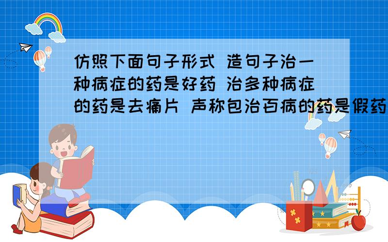 仿照下面句子形式 造句子治一种病症的药是好药 治多种病症的药是去痛片 声称包治百病的药是假药