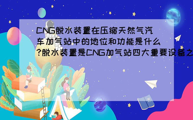 CNG脱水装置在压缩天然气汽车加气站中的地位和功能是什么?脱水装置是CNG加气站四大重要设备之一,依在压缩机的前后位置分为前置或后置,现多采用前置型.脱水装置的功能或作用有两点：一