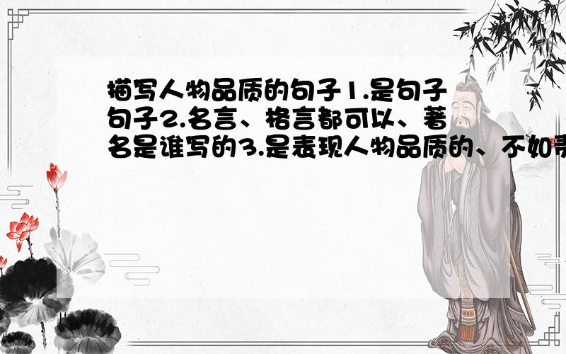 描写人物品质的句子1.是句子句子2.名言、格言都可以、著名是谁写的3.是表现人物品质的、不如责任、感恩、诚信、乐观、坚持、坚强、信任、正直、积极向上、宽容、乐于助人……4.需要4