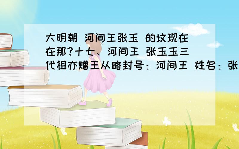 大明朝 河间王张玉 的坟现在在那?十七、河间王 张玉玉三代祖亦赠王从略封号：河间王 姓名：张玉字世美 籍贯：河南开封祥符本爵：荣国公（追） 赐封：洪熙元年 1425生卒：至正三年生，