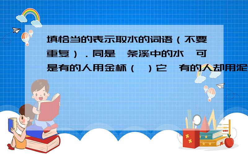 填恰当的表示取水的词语（不要重复）．同是一条溪中的水,可是有的人用金杯（ ）它,有的人却用泥制的土杯子（ ）它．