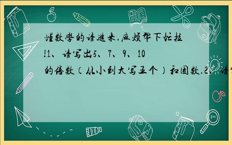 懂数学的请进来,麻烦帮下忙拉!1、请写出5、7、9、10的倍数（从小到大写五个）和因数.2、请写出7的倍数和30的因数.