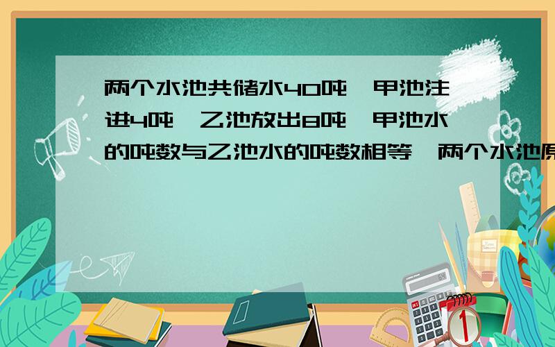 两个水池共储水40吨,甲池注进4吨,乙池放出8吨,甲池水的吨数与乙池水的吨数相等,两个水池原来各注多少吨?