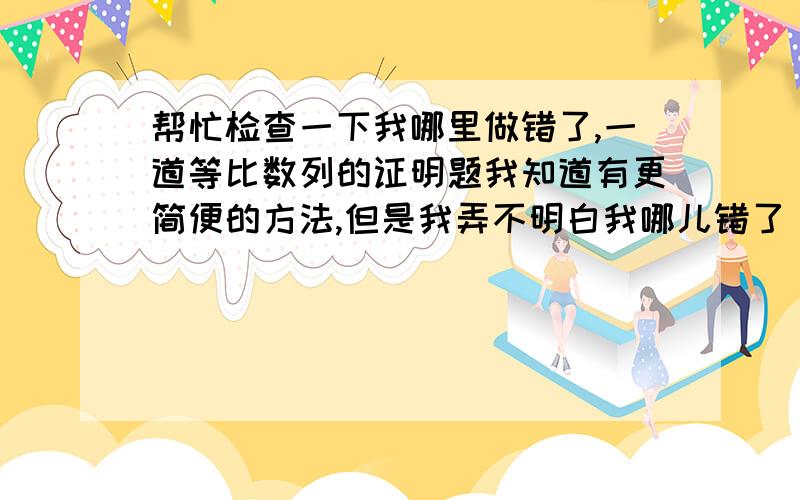 帮忙检查一下我哪里做错了,一道等比数列的证明题我知道有更简便的方法,但是我弄不明白我哪儿错了