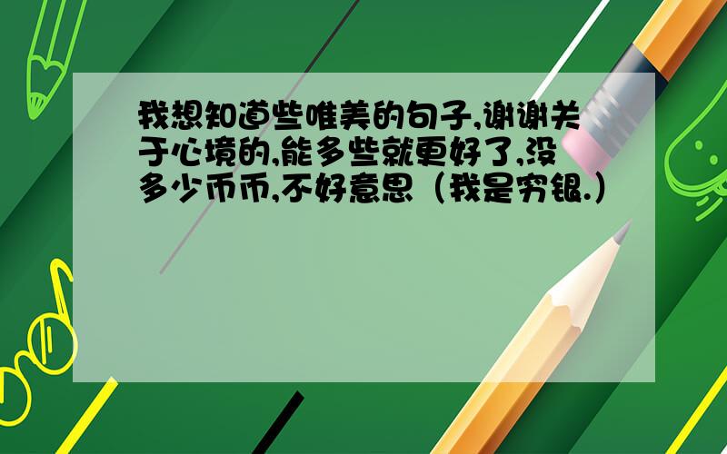 我想知道些唯美的句子,谢谢关于心境的,能多些就更好了,没多少币币,不好意思（我是穷银.）